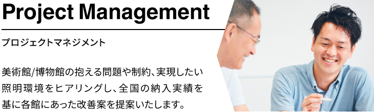 「プロジェクトマネジメント」美術館/博物館の抱える問題や制約、実現したい照明環境をヒアリングし、全国の納入実績を基に各館にあった改善案を提案いたします