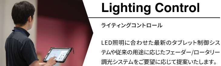 「ライティングコントロール」LED照明に合わせた最新のタブレット制御システムや従来の用途に応じたフェーダー/ロータリー調光システムをご要望に応じて提案いたします