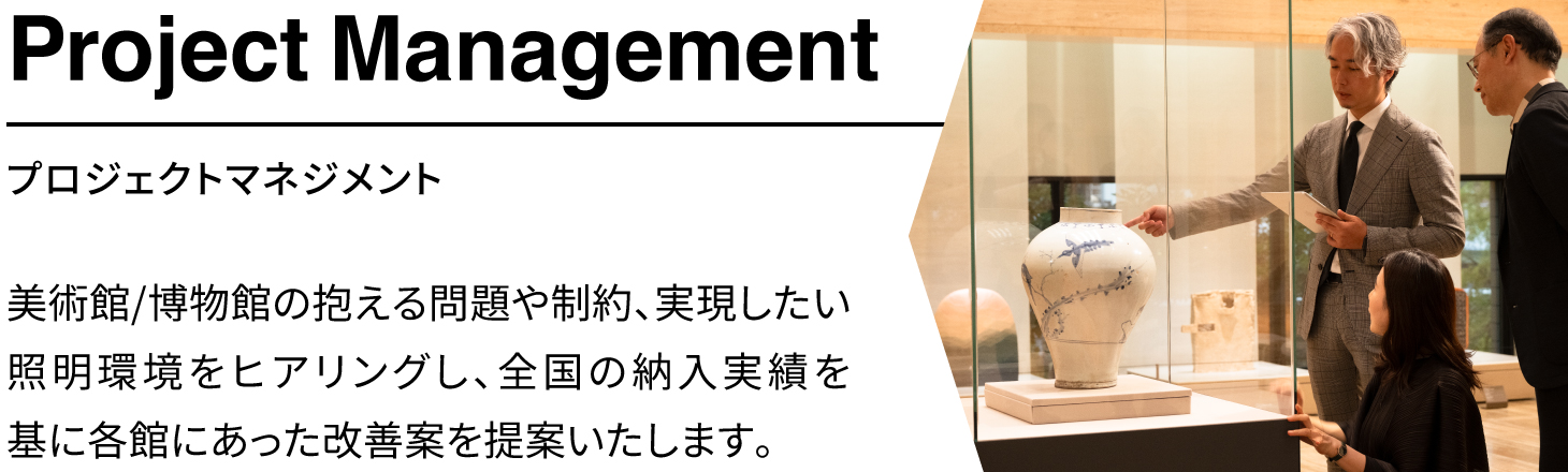 「プロジェクトマネジメント」美術館、博物館の抱える問題や制約、実現したい照明環境をヒアリングし、全国の納入事例を基に各館にあった改善案を提案いたします。